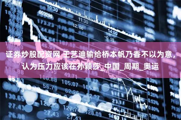 证券炒股配资网 王艺迪输给桥本帆乃香不以为意，认为压力应该在孙颖莎_中国_周期_奥运