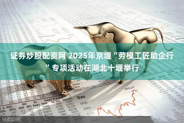 证券炒股配资网 2025年京堰“劳模工匠助企行”专项活动在湖北十堰举行