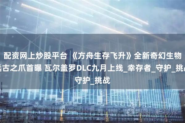 配资网上炒股平台 《方舟生存飞升》全新奇幻生物远古之爪首曝 瓦尔盖罗DLC九月上线_幸存者_守护_挑战