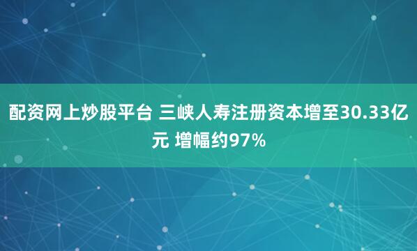 配资网上炒股平台 三峡人寿注册资本增至30.33亿元 增幅约97%