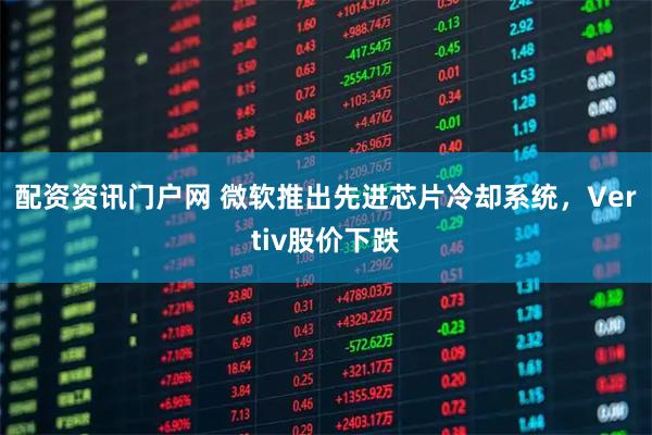 配资资讯门户网 微软推出先进芯片冷却系统，Vertiv股价下跌