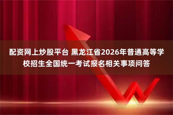 配资网上炒股平台 黑龙江省2026年普通高等学校招生全国统一考试报名相关事项问答