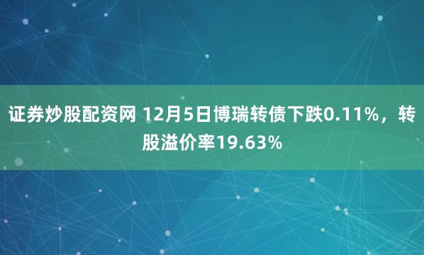 证券炒股配资网 12月5日博瑞转债下跌0.11%，转股溢价率19.63%