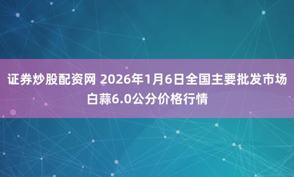 证券炒股配资网 2026年1月6日全国主要批发市场白蒜6.0公分价格行情