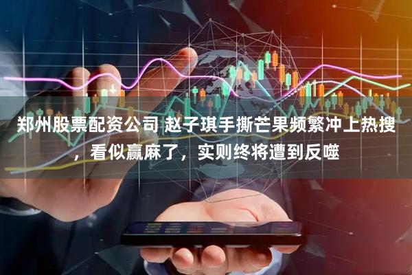 郑州股票配资公司 赵子琪手撕芒果频繁冲上热搜，看似赢麻了，实则终将遭到反噬