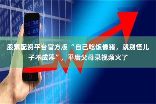 股票配资平台官方版 “自己吃饭像猪，就别怪儿子不成器”，平庸父母录视频火了