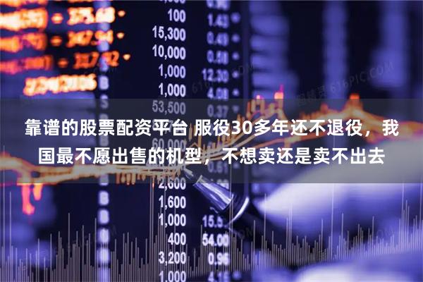 靠谱的股票配资平台 服役30多年还不退役，我国最不愿出售的机型，不想卖还是卖不出去