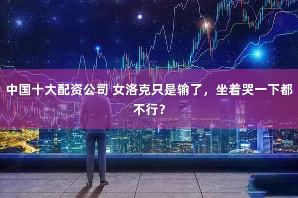 中国十大配资公司 女洛克只是输了，坐着哭一下都不行？